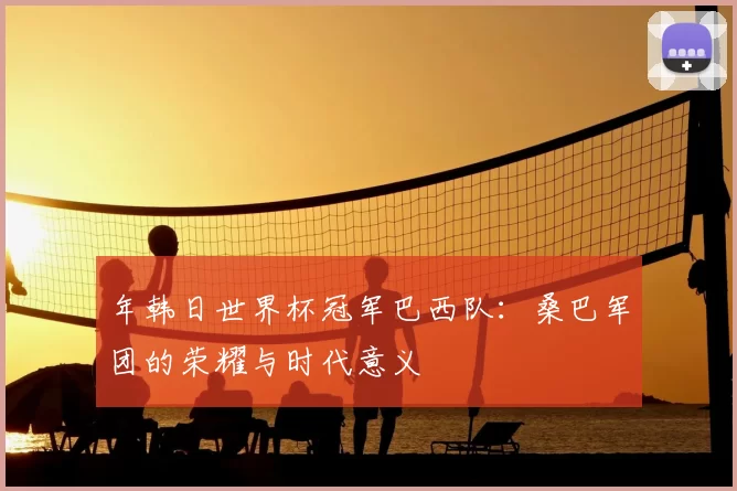 年韩日世界杯冠军巴西队：桑巴军团的荣耀与时代意义