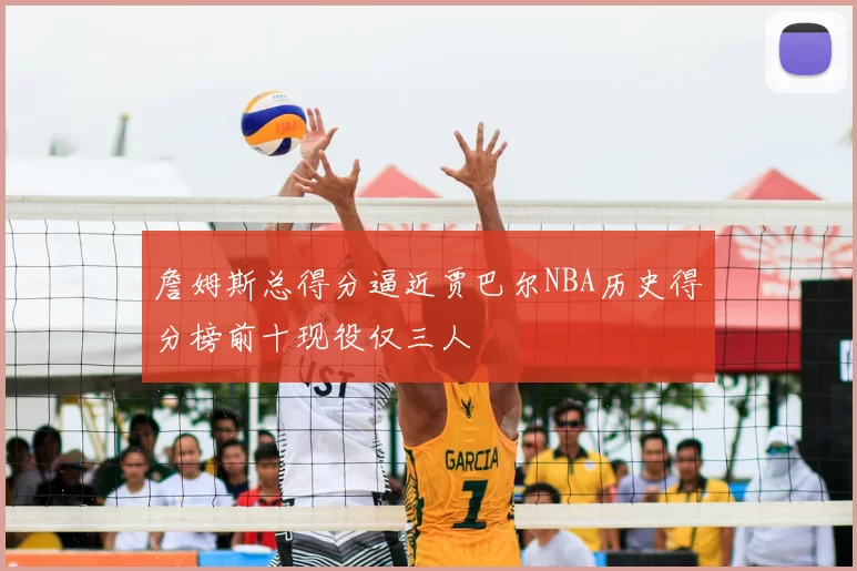 詹姆斯总得分逼近贾巴尔NBA历史得分榜前十现役仅三人