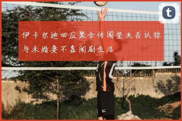 伊卡尔迪回应聚会传闻坚决否认称与未婚妻不靠闹剧生活