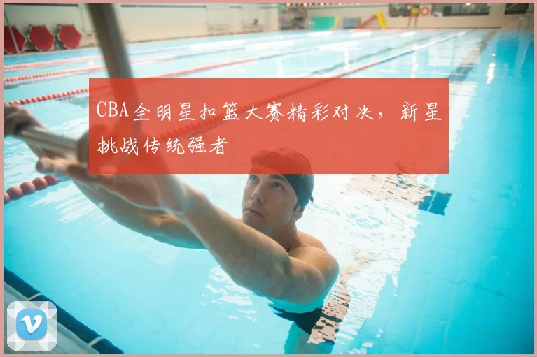 CBA全明星扣篮大赛精彩对决，新星挑战传统强者