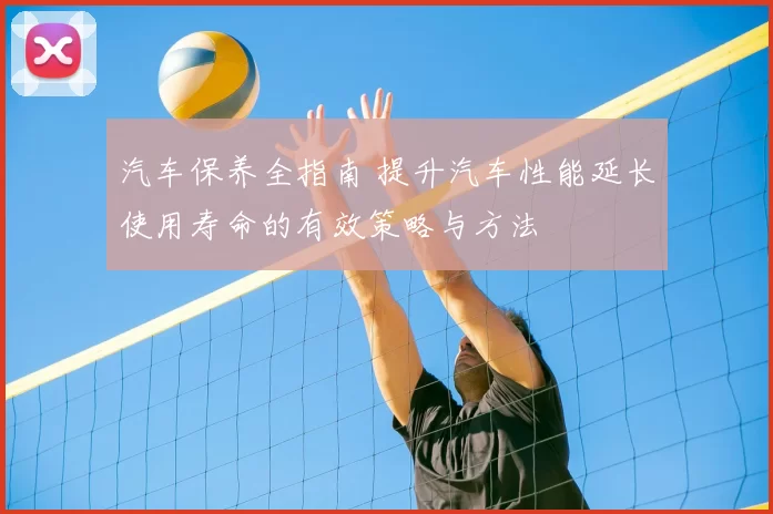 汽车保养全指南 提升汽车性能延长使用寿命的有效策略与方法