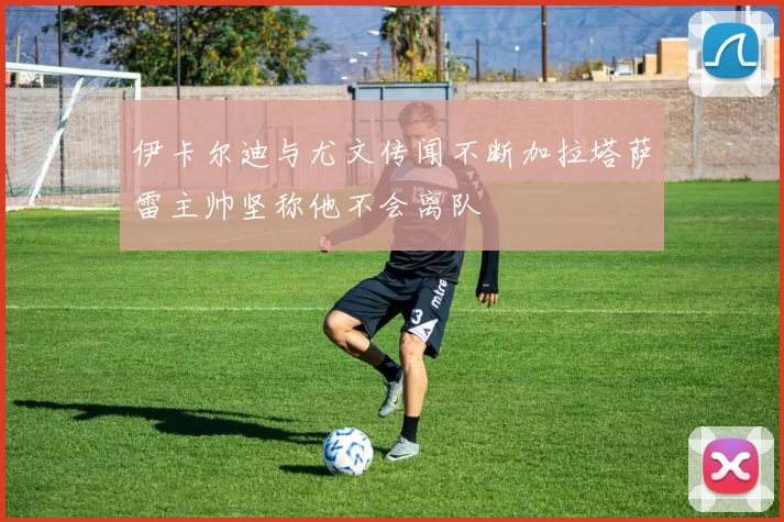 伊卡尔迪与尤文传闻不断加拉塔萨雷主帅坚称他不会离队