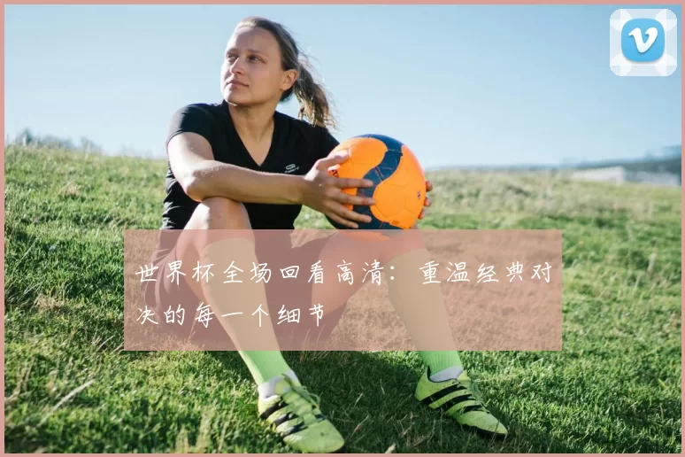 世界杯全场回看高清:重温经典对决的每一个细节