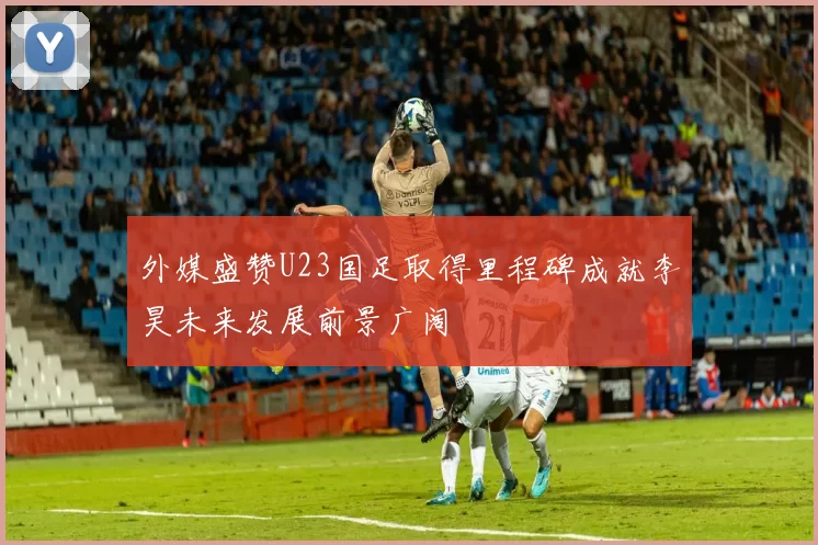 外媒盛赞U23国足取得里程碑成就李昊未来发展前景广阔