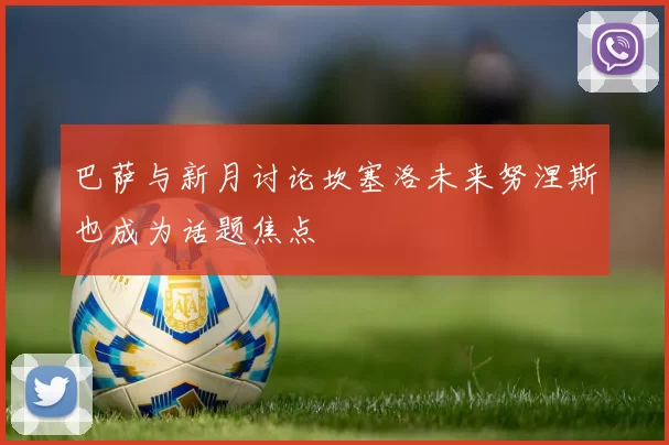 巴萨与新月讨论坎塞洛未来努涅斯也成为话题焦点