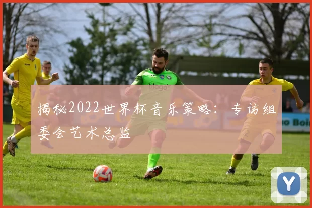 揭秘2022世界杯音乐策略：专访组委会艺术总监