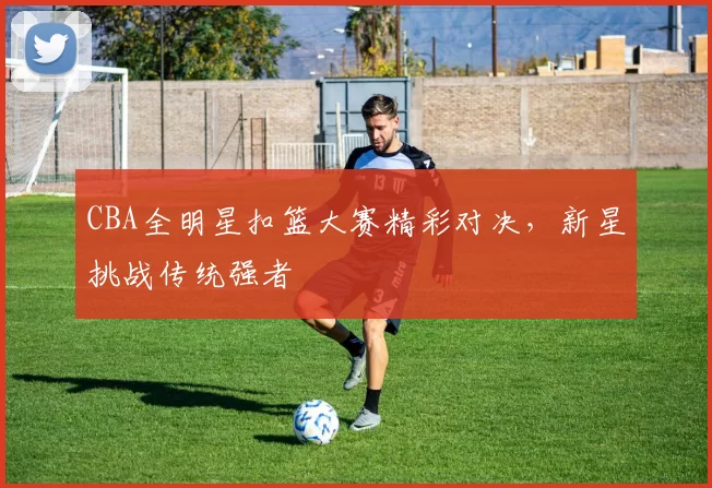 CBA全明星扣篮大赛精彩对决，新星挑战传统强者