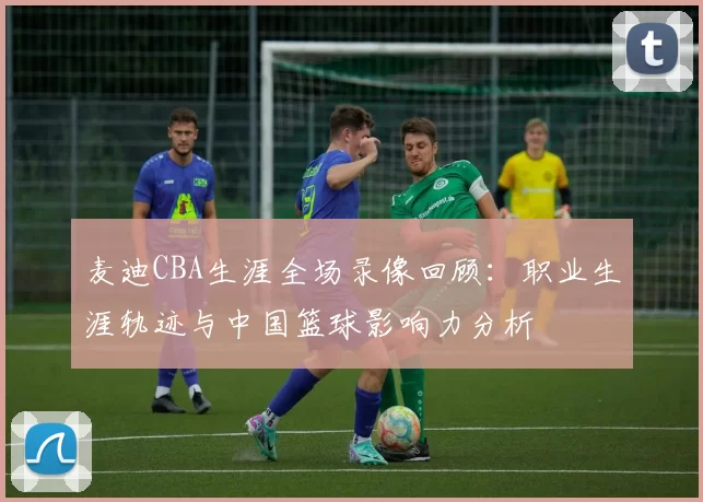 麦迪CBA生涯全场录像回顾：职业生涯轨迹与中国篮球影响力分析