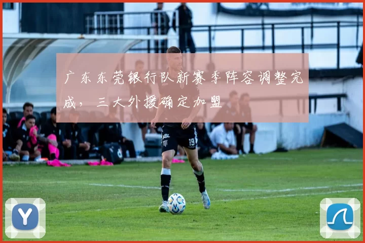 广东东莞银行队新赛季阵容调整完成，三大外援确定加盟