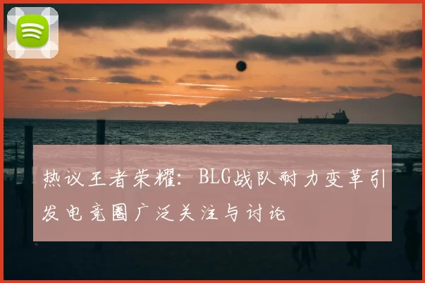 热议王者荣耀:BLG战队耐力变革引发电竞圈广泛关注与讨论