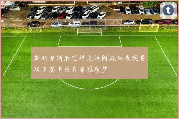 斯科尔斯和巴特点评阿森纳表现曼联下赛季或有争冠希望