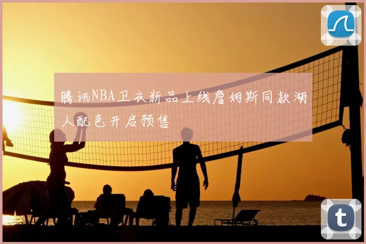 腾讯NBA卫衣新品上线詹姆斯同款湖人配色开启预售