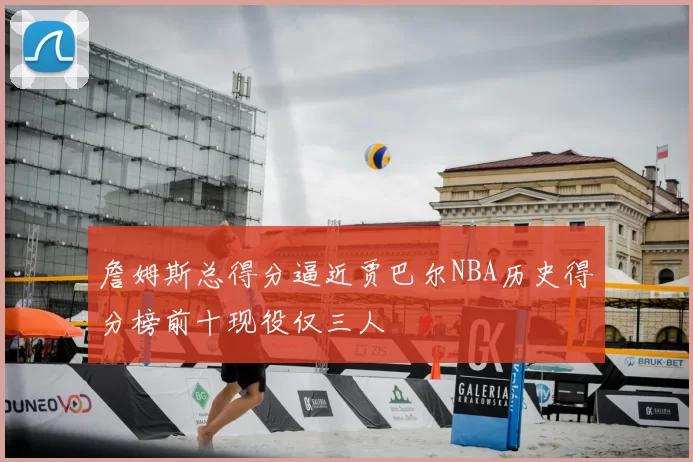 詹姆斯总得分逼近贾巴尔NBA历史得分榜前十现役仅三人