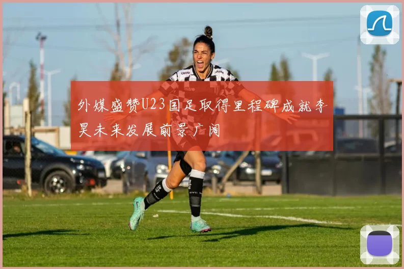 外媒盛赞U23国足取得里程碑成就李昊未来发展前景广阔