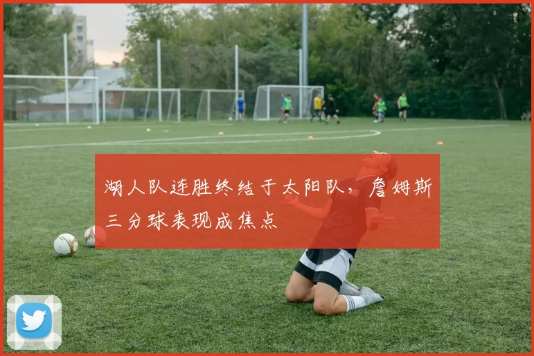 湖人队连胜终结于太阳队,詹姆斯三分球表现成焦点