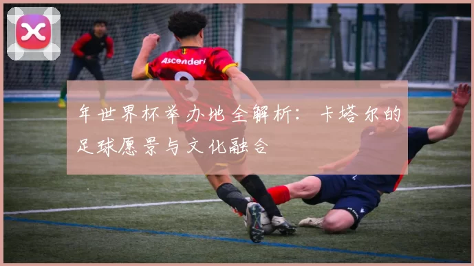 年世界杯举办地全解析:卡塔尔的足球愿景与文化融合