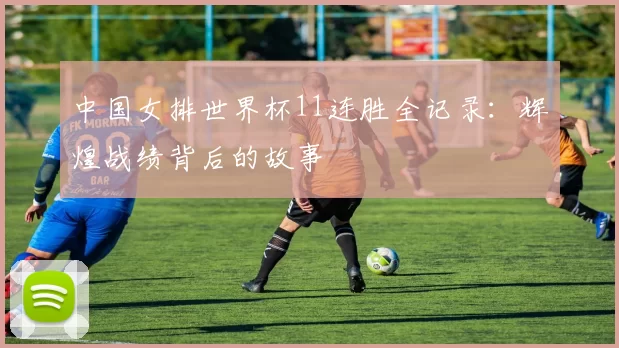 中国女排世界杯11连胜全记录：辉煌战绩背后的故事