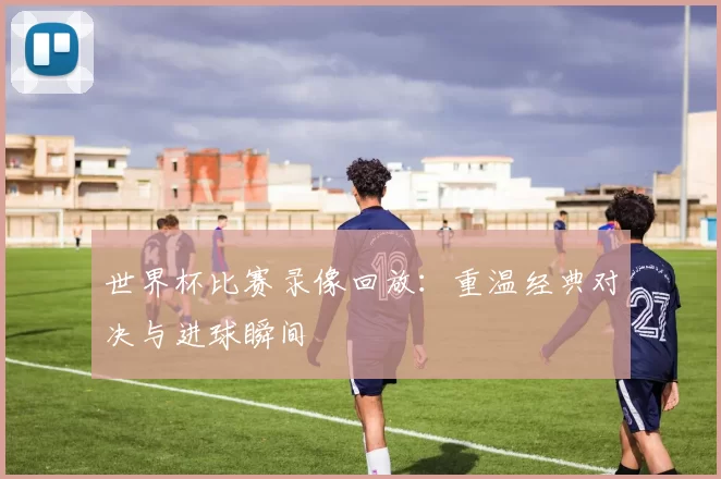 世界杯比赛录像回放:重温经典对决与进球瞬间