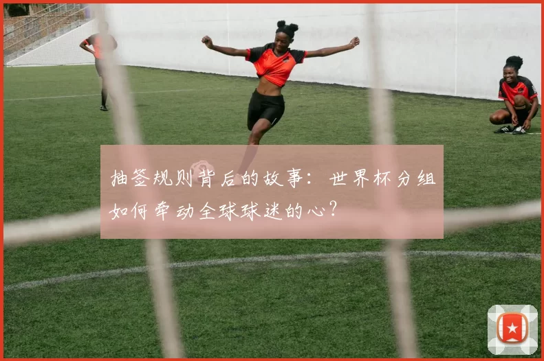 抽签规则背后的故事：世界杯分组如何牵动全球球迷的心？