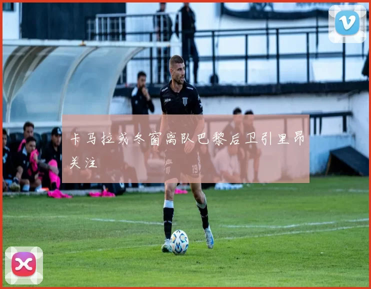 卡马拉或冬窗离队巴黎后卫引里昂关注