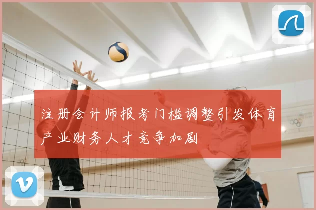 注册会计师报考门槛调整引发体育产业财务人才竞争加剧