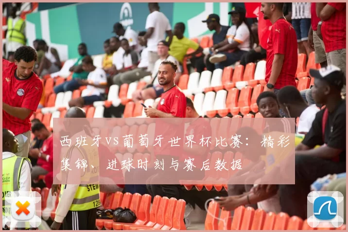 西班牙vs葡萄牙世界杯比赛：精彩集锦、进球时刻与赛后数据