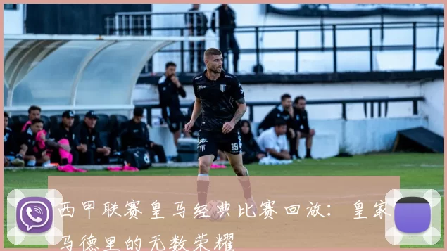 西甲联赛皇马经典比赛回放:皇家马德里的无数荣耀