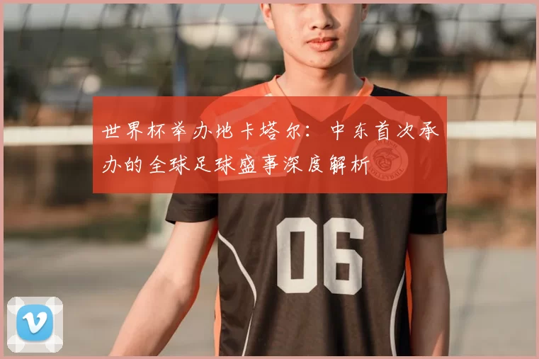世界杯举办地卡塔尔：中东首次承办的全球足球盛事深度解析