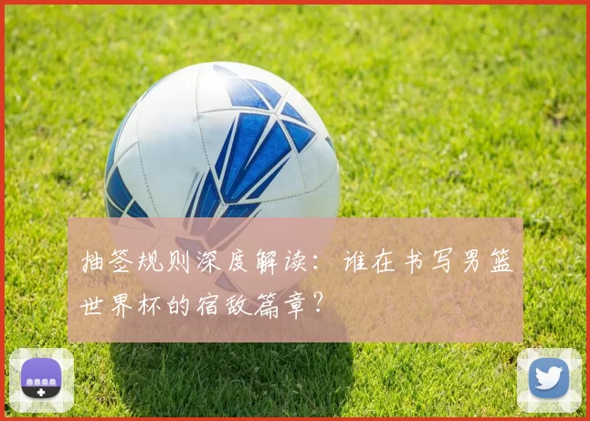 抽签规则深度解读:谁在书写男篮世界杯的宿敌篇章?