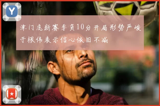 津门虎新赛季负10分开局形势严峻于根伟表示信心依旧不减