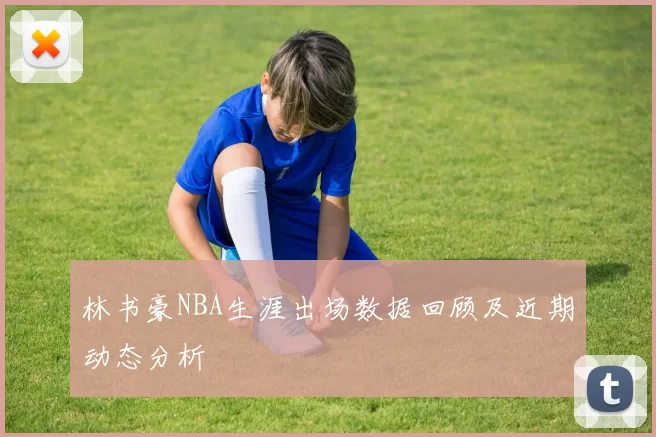 林书豪NBA生涯出场数据回顾及近期动态分析