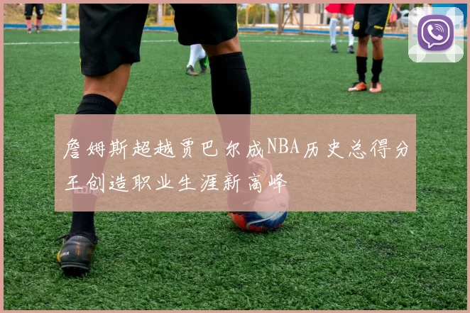 詹姆斯超越贾巴尔成NBA历史总得分王创造职业生涯新高峰
