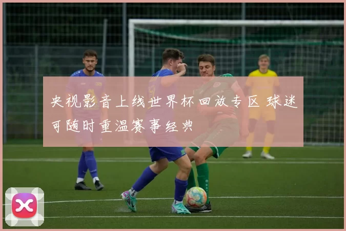 央视影音上线世界杯回放专区 球迷可随时重温赛事经典
