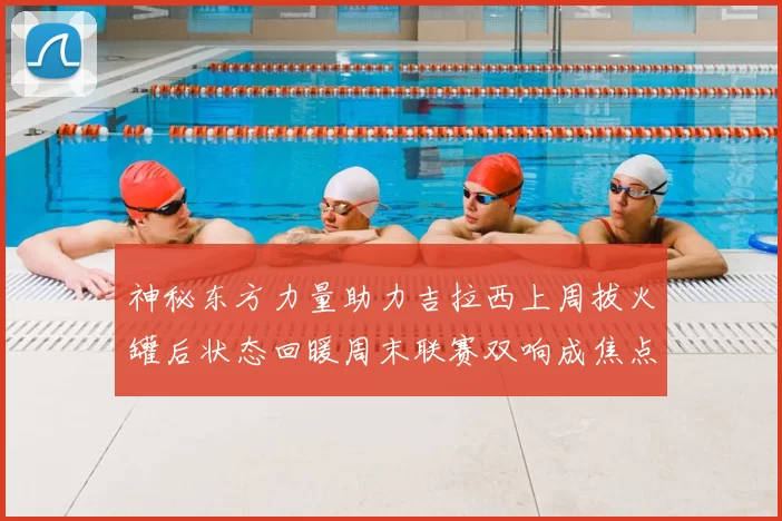 神秘东方力量助力吉拉西上周拔火罐后状态回暖周末联赛双响成焦点