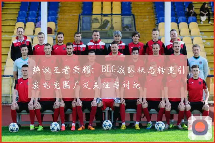 热议王者荣耀:BLG战队状态转变引发电竞圈广泛关注与讨论