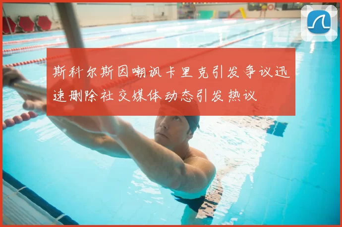 斯科尔斯因嘲讽卡里克引发争议迅速删除社交媒体动态引发热议