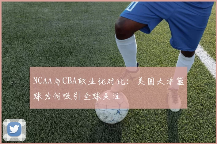 NCAA与CBA职业化对比：美国大学篮球为何吸引全球关注