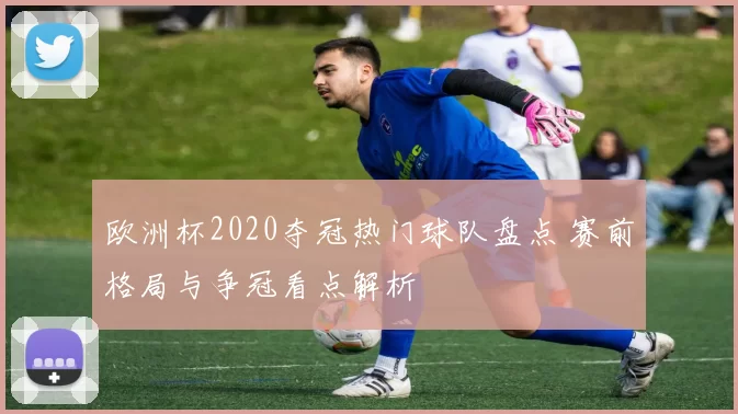 欧洲杯2020夺冠热门球队盘点 赛前格局与争冠看点解析
