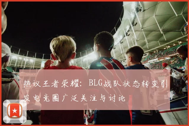 热议王者荣耀:BLG战队状态转变引发电竞圈广泛关注与讨论