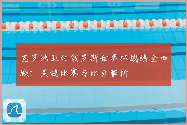 克罗地亚对俄罗斯世界杯战绩全回顾：关键比赛与比分解析