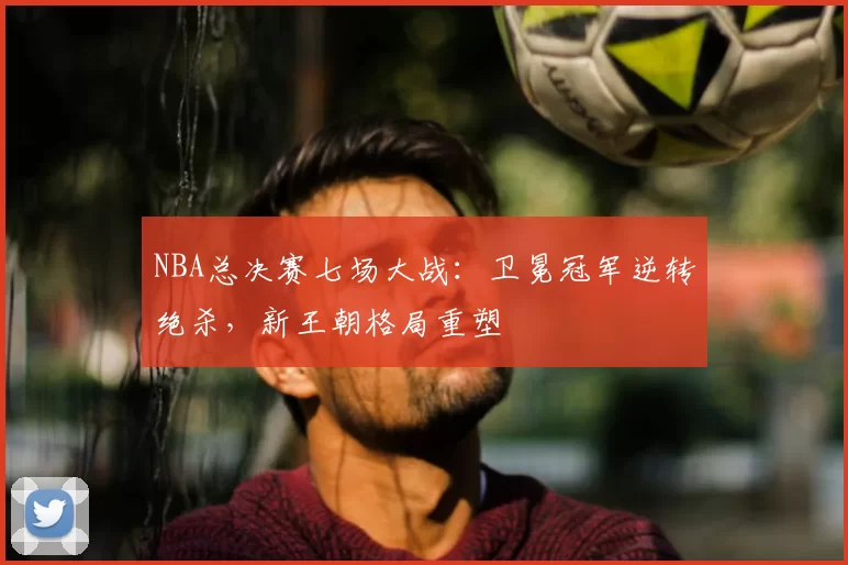 NBA总决赛七场大战：卫冕冠军逆转绝杀，新王朝格局重塑