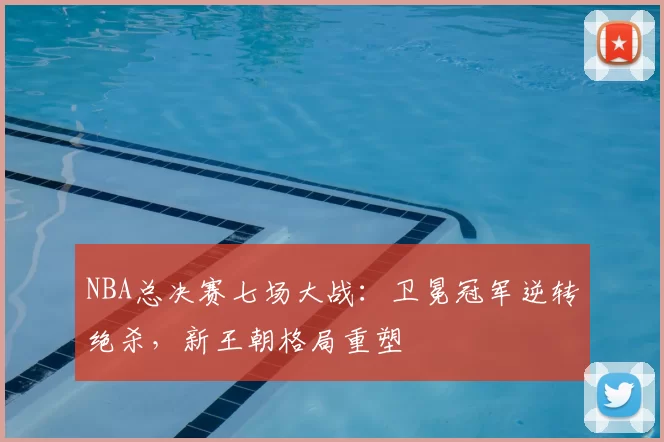 NBA总决赛七场大战：卫冕冠军逆转绝杀，新王朝格局重塑