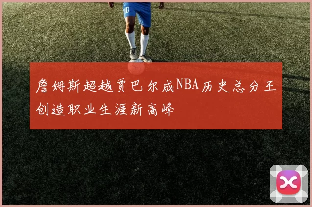 詹姆斯超越贾巴尔成NBA历史总分王创造职业生涯新高峰