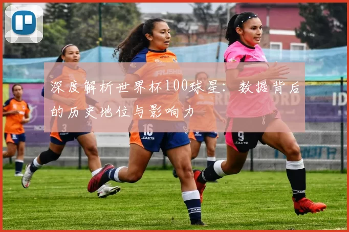 深度解析世界杯100球星：数据背后的历史地位与影响力