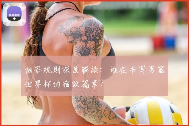 抽签规则深度解读：谁在书写男篮世界杯的宿敌篇章？