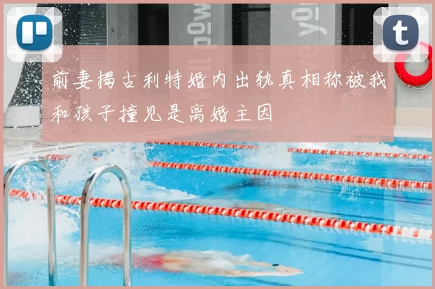 前妻揭古利特婚内出轨真相称被我和孩子撞见是离婚主因