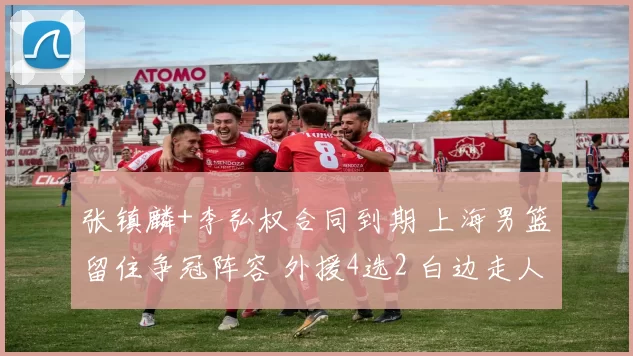 张镇麟+李弘权合同到期 上海男篮留住争冠阵容 外援4选2 白边走人