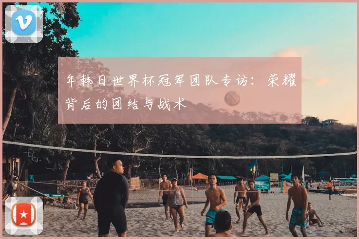 年韩日世界杯冠军团队专访：荣耀背后的团结与战术