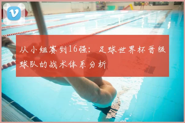 从小组赛到16强:足球世界杯晋级球队的战术体系分析