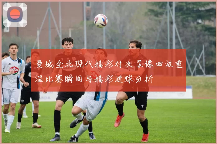 曼城全北现代精彩对决录像回放重温比赛瞬间与精彩进球分析